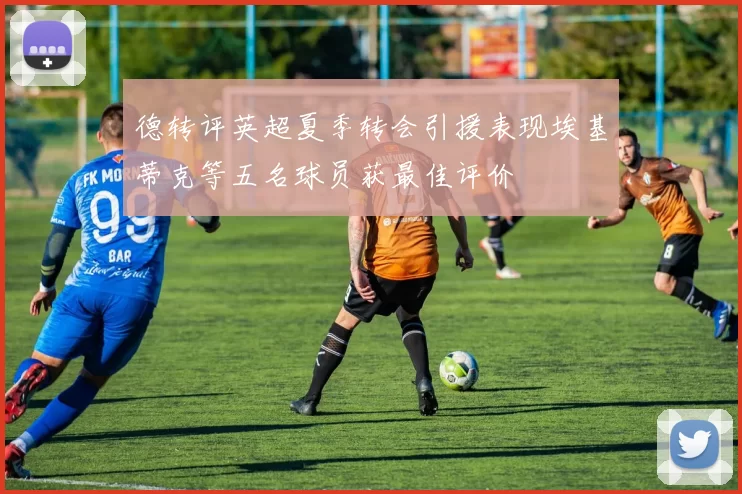 德转评英超夏季转会引援表现埃基蒂克等五名球员获最佳评价