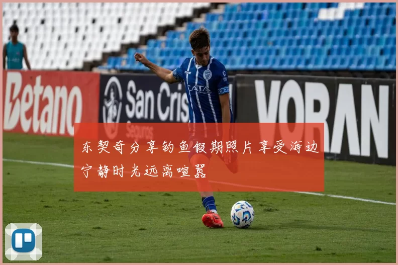 东契奇分享钓鱼假期照片享受海边宁静时光远离喧嚣