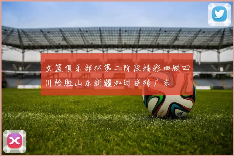 女篮俱乐部杯第二阶段精彩回顾四川险胜山东新疆加时逆转广东