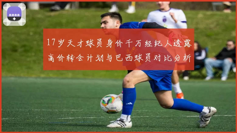 17岁天才球员身价千万经纪人透露高价转会计划与巴西球员对比分析