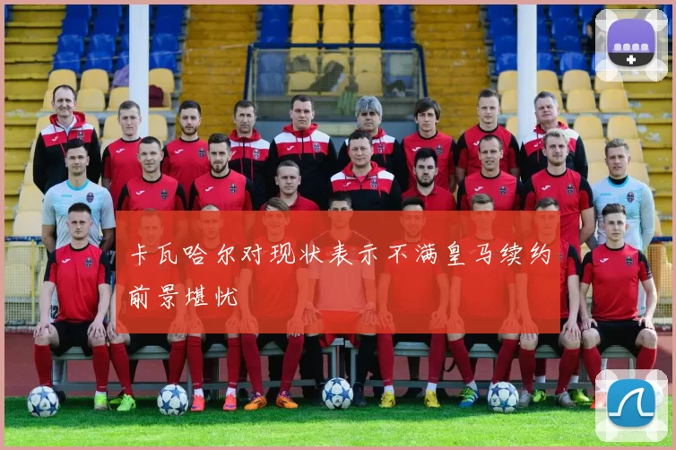 卡瓦哈尔对现状表示不满皇马续约前景堪忧