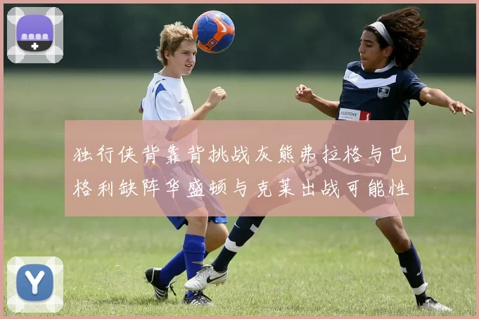 独行侠背靠背挑战灰熊弗拉格与巴格利缺阵华盛顿与克莱出战可能性微小