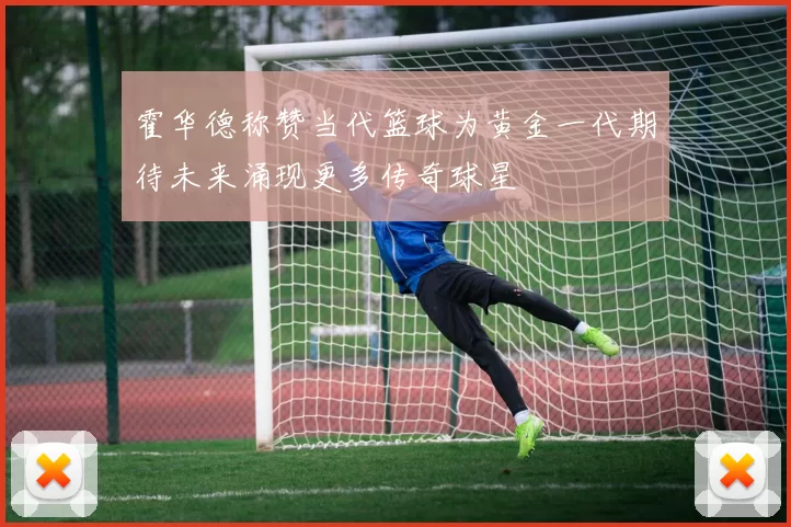 霍华德称赞当代篮球为黄金一代期待未来涌现更多传奇球星