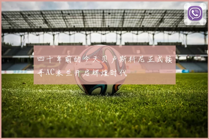 四十年前的今天贝卢斯科尼正式接手AC米兰开启辉煌时代
