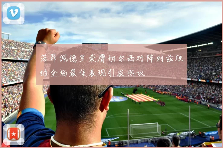 若昂佩德罗荣膺切尔西对阵利兹联的全场最佳表现引发热议