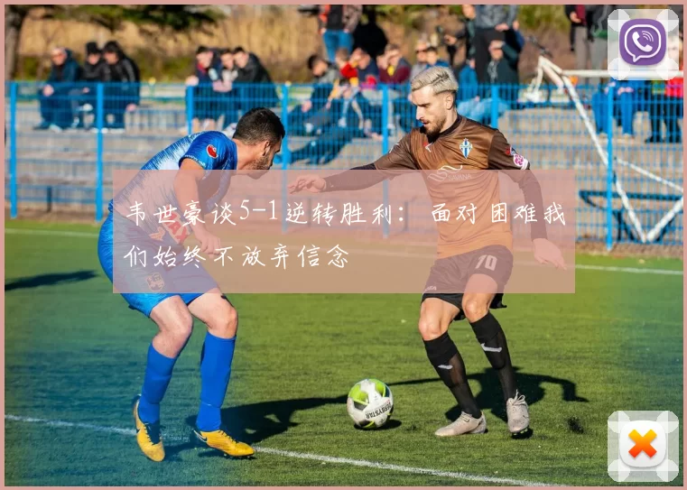 韦世豪谈5-1逆转胜利：面对困难我们始终不放弃信念