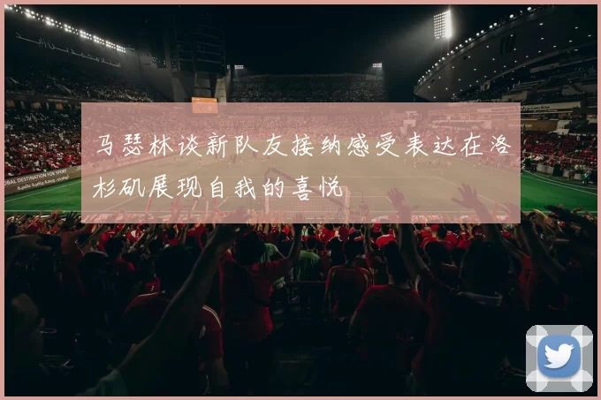 马瑟林谈新队友接纳感受表达在洛杉矶展现自我的喜悦