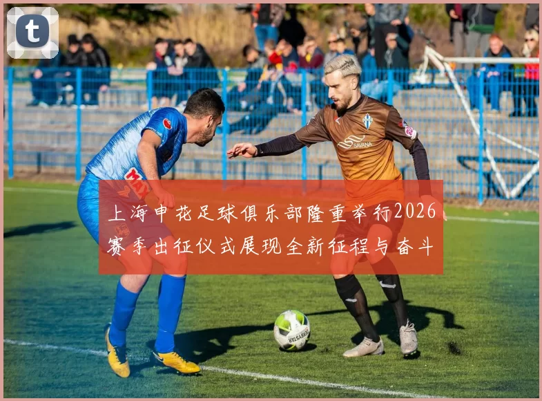 上海申花足球俱乐部隆重举行2026赛季出征仪式展现全新征程与奋斗目标