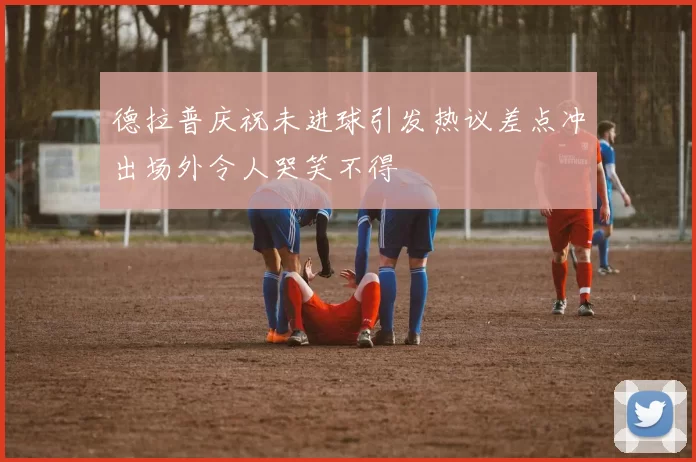 德拉普庆祝未进球引发热议差点冲出场外令人哭笑不得