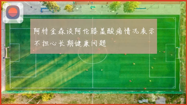 阿特金森谈阿伦膝盖酸痛情况表示不担心长期健康问题
