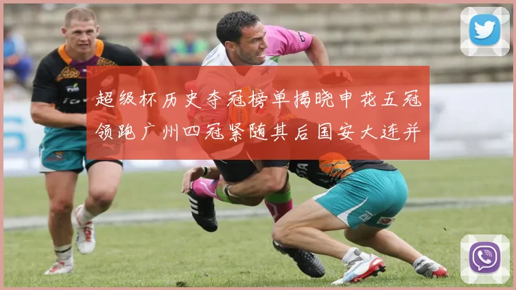 超级杯历史夺冠榜单揭晓申花五冠领跑广州四冠紧随其后国安大连并列第三