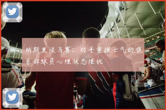 纳斯里谈马赛：对手重振士气的俱乐部球员心理状态堪忧