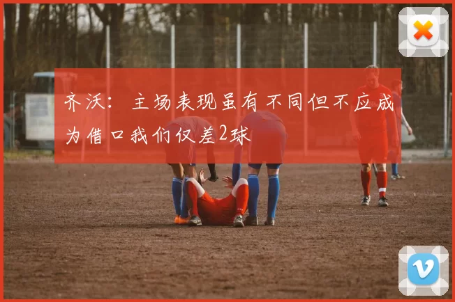 齐沃：主场表现虽有不同但不应成为借口我们仅差2球
