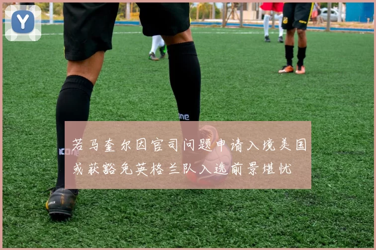 若马奎尔因官司问题申请入境美国或获豁免英格兰队入选前景堪忧