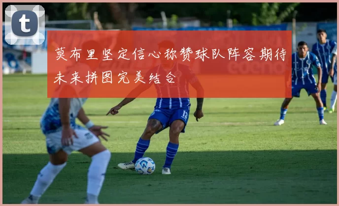 莫布里坚定信心称赞球队阵容期待未来拼图完美结合